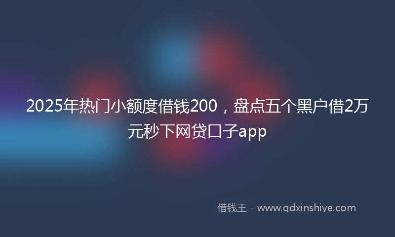 2025年热门小额度借钱200，盘点五个黑户借2万元秒下网贷口子app