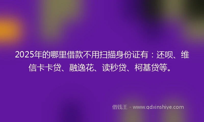 2025年的哪里借款不用扫描身份证有：还呗、维信卡卡贷、融逸花、读秒贷、柯基贷等。