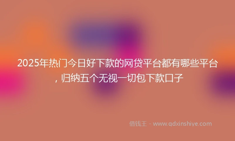 2025年热门今日好下款的网贷平台都有哪些平台，归纳五个无视一切包下款口子