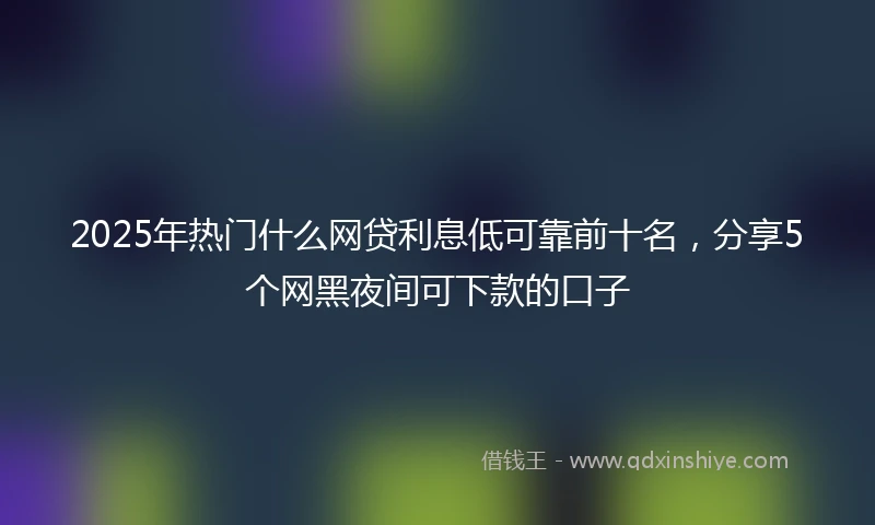 2025年热门什么网贷利息低可靠前十名，分享5个网黑夜间可下款的口子