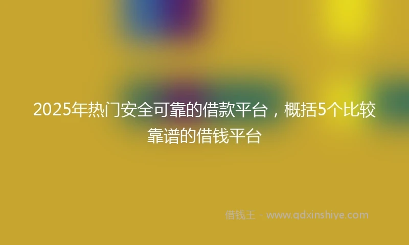 2025年热门安全可靠的借款平台，概括5个比较靠谱的借钱平台
