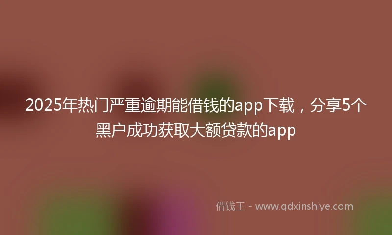 2025年热门严重逾期能借钱的app下载，分享5个黑户成功获取大额贷款的app