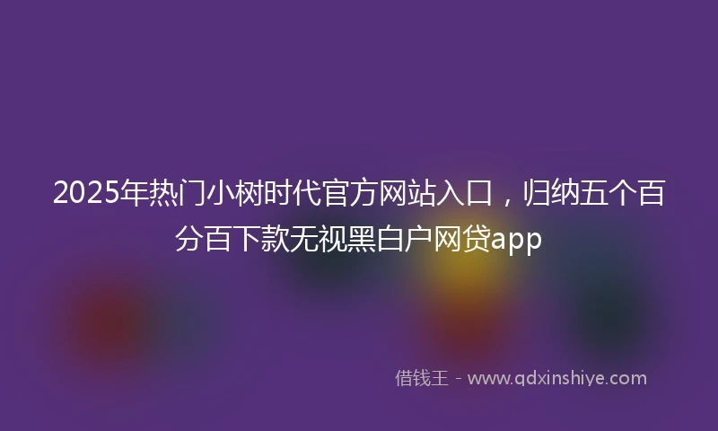 2025年热门小树时代官方网站入口，归纳五个百分百下款无视黑白户网贷app