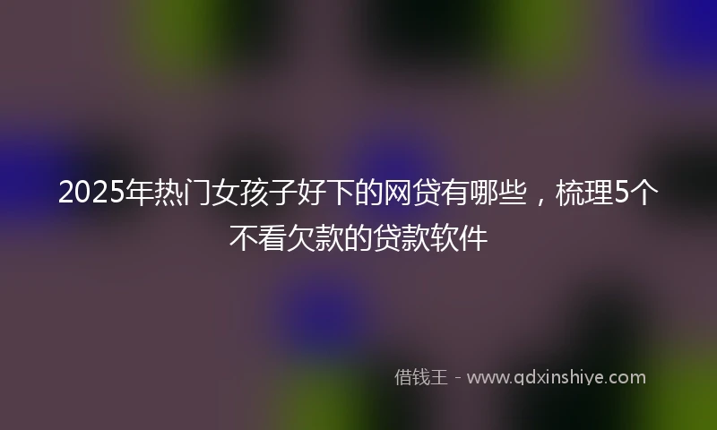 2025年热门女孩子好下的网贷有哪些，梳理5个不看欠款的贷款软件
