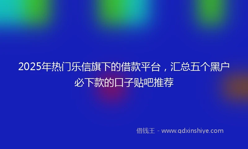 2025年热门乐信旗下的借款平台，汇总五个黑户必下款的口子贴吧推荐