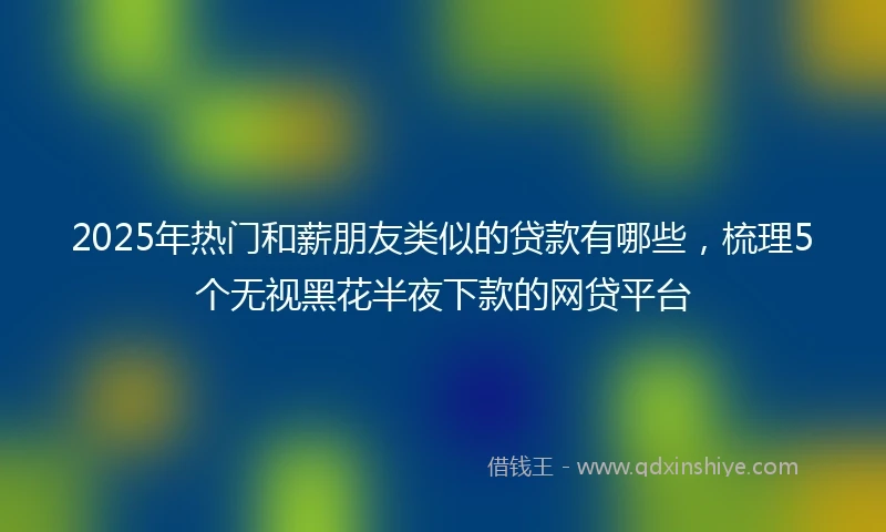 2025年热门和薪朋友类似的贷款有哪些，梳理5个无视黑花半夜下款的网贷平台