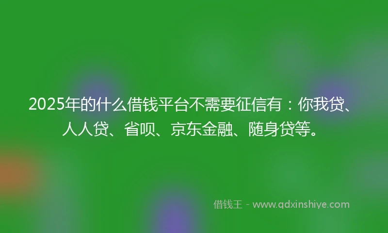 2025年的什么借钱平台不需要征信有：你我贷、人人贷、省呗、京东金融、随身贷等。