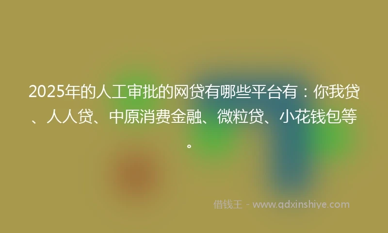 2025年的人工审批的网贷有哪些平台有：你我贷、人人贷、中原消费金融、微粒贷、小花钱包等。