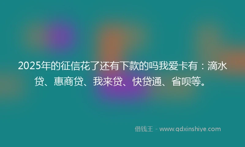 2025年的征信花了还有下款的吗我爱卡有：滴水贷、惠商贷、我来贷、快贷通、省呗等。