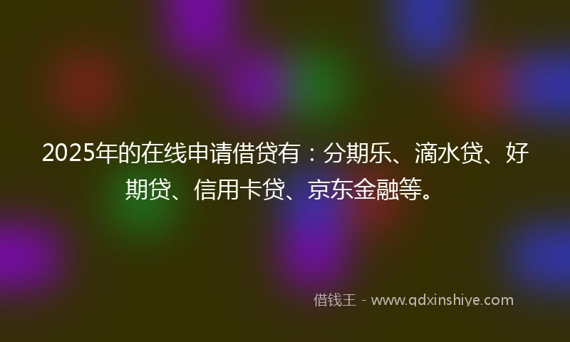 2025年的在线申请借贷有：分期乐、滴水贷、好期贷、信用卡贷、京东金融等。