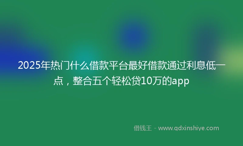 2025年热门什么借款平台最好借款通过利息低一点，整合五个轻松贷10万的app