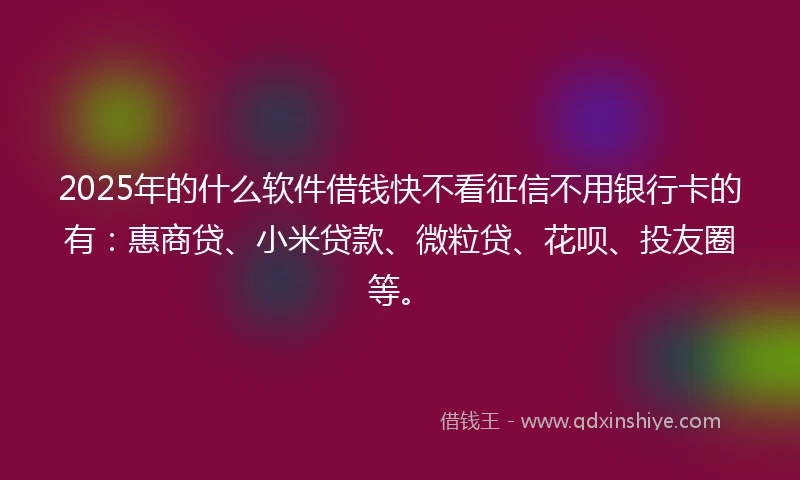 2025年的什么软件借钱快不看征信不用银行卡的有：惠商贷、小米贷款、微粒贷、花呗、投友圈等。