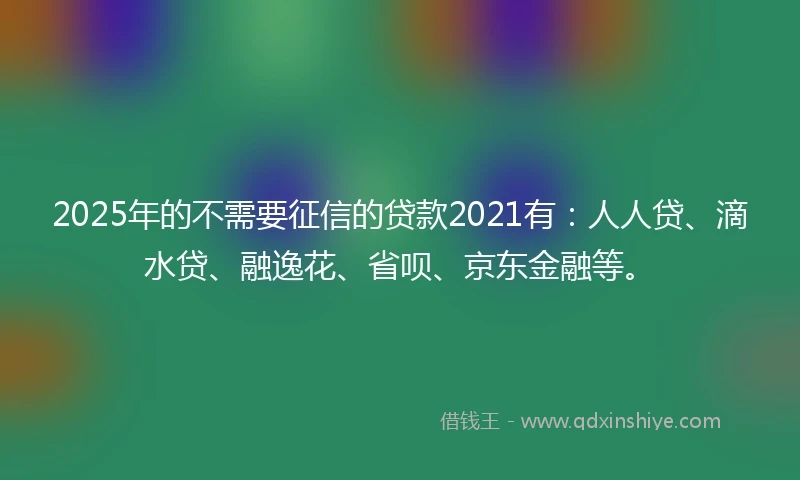 2025年的不需要征信的贷款2021有：人人贷、滴水贷、融逸花、省呗、京东金融等。