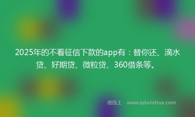 2025年的不看征信下款的app有：替你还、滴水贷、好期贷、微粒贷、360借条等。