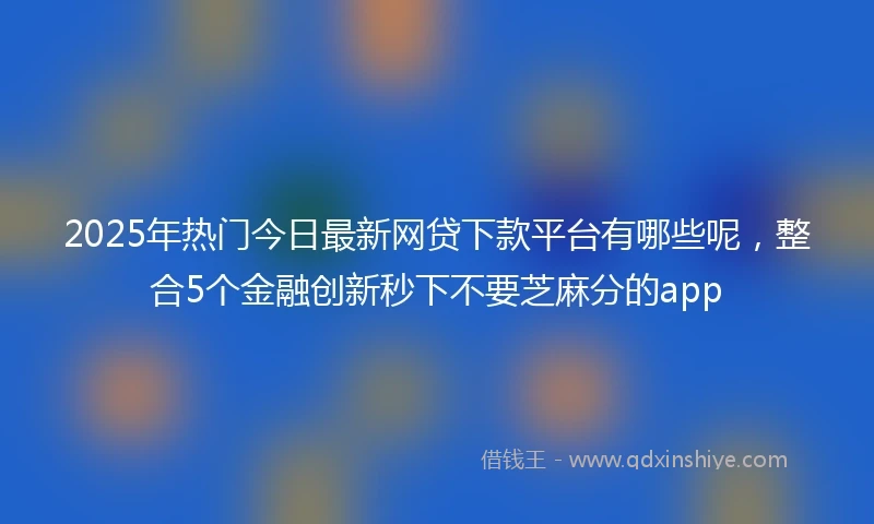 2025年热门今日最新网贷下款平台有哪些呢，整合5个金融创新秒下不要芝麻分的app