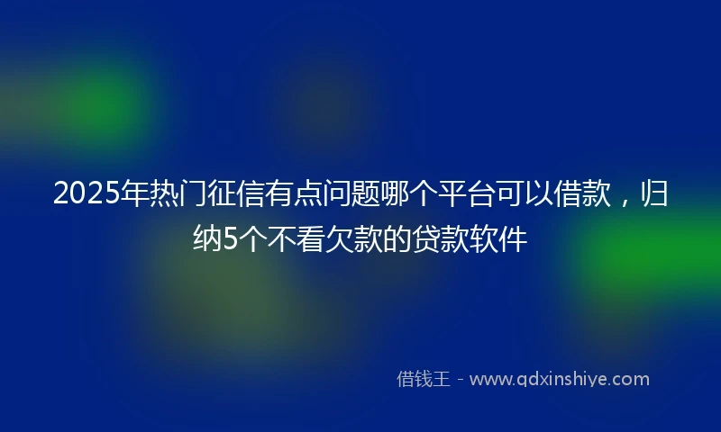 2025年热门征信有点问题哪个平台可以借款，归纳5个不看欠款的贷款软件