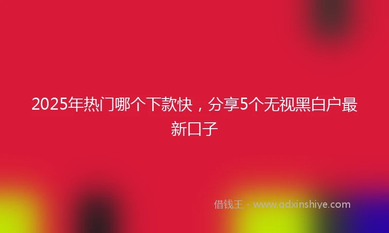 2025年热门哪个下款快，分享5个无视黑白户最新口子