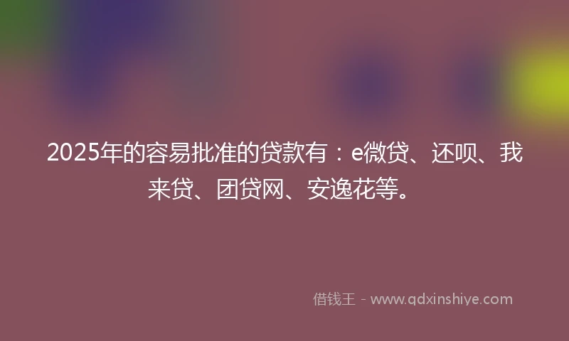 2025年的容易批准的贷款有：e微贷、还呗、我来贷、团贷网、安逸花等。