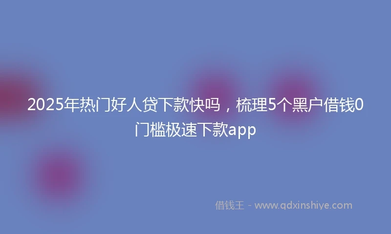2025年热门好人贷下款快吗，梳理5个黑户借钱0门槛极速下款app