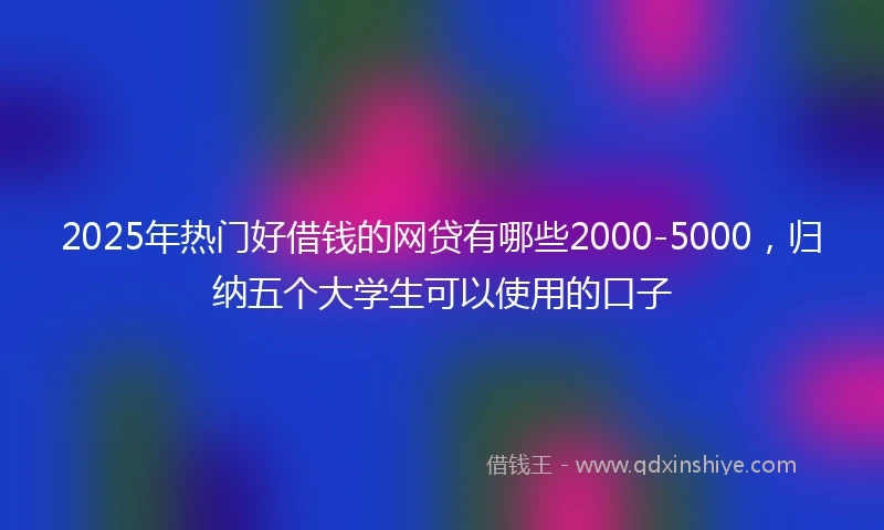 2025年热门好借钱的网贷有哪些2000-5000，归纳五个大学生可以使用的口子