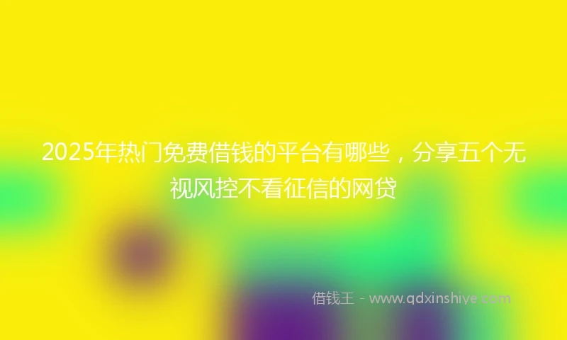 2025年热门免费借钱的平台有哪些，分享五个无视风控不看征信的网贷
