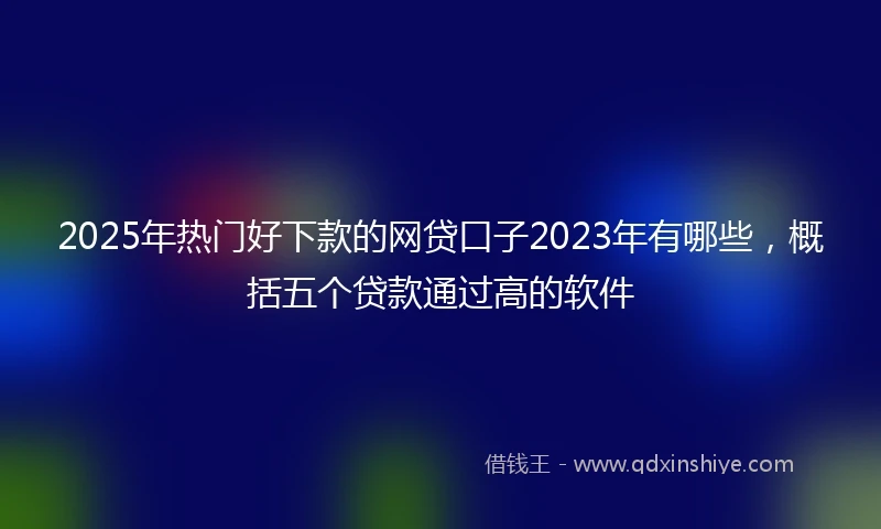 2025年热门好下款的网贷口子2023年有哪些，概括五个贷款通过高的软件