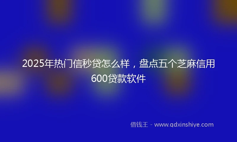 2025年热门信秒贷怎么样，盘点五个芝麻信用600贷款软件