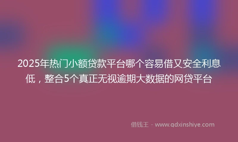 2025年热门小额贷款平台哪个容易借又安全利息低，整合5个真正无视逾期大数据的网贷平台