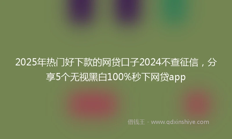 2025年热门好下款的网贷口子2024不查征信，分享5个无视黑白100%秒下网贷app