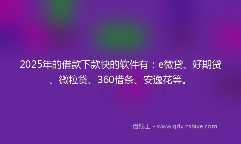 2025年的借款下款快的软件有：e微贷、好期贷、微粒贷、360借条、安逸花等。