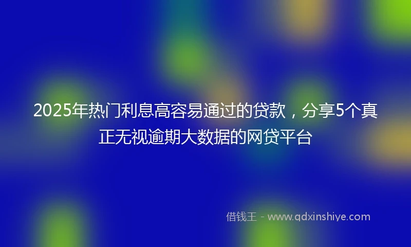 2025年热门利息高容易通过的贷款，分享5个真正无视逾期大数据的网贷平台