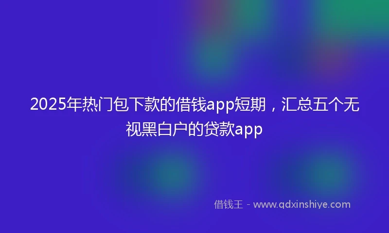 2025年热门包下款的借钱app短期，汇总五个无视黑白户的贷款app