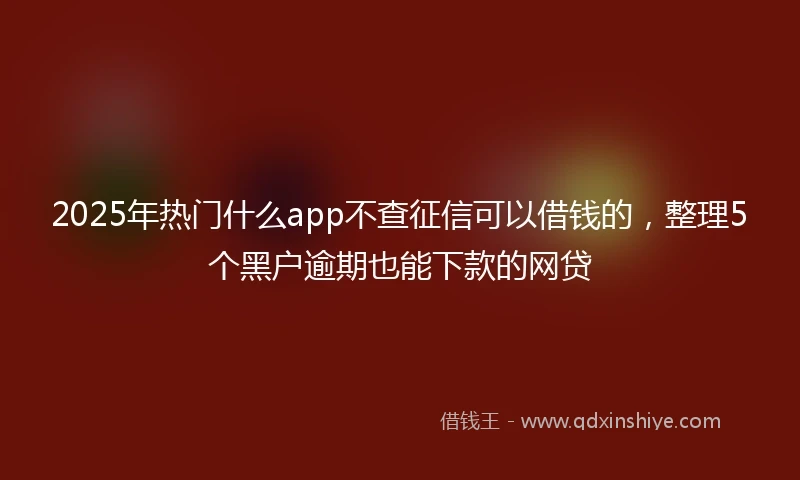 2025年热门什么app不查征信可以借钱的，整理5个黑户逾期也能下款的网贷