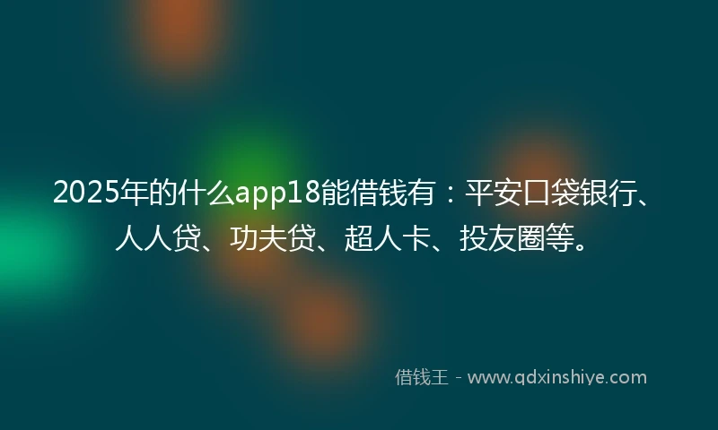 2025年的什么app18能借钱有：平安口袋银行、人人贷、功夫贷、超人卡、投友圈等。