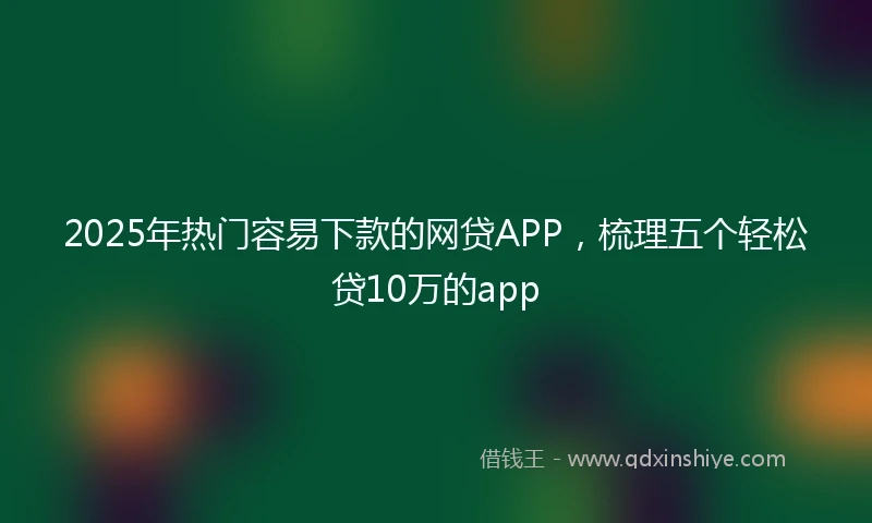 2025年热门容易下款的网贷APP，梳理五个轻松贷10万的app