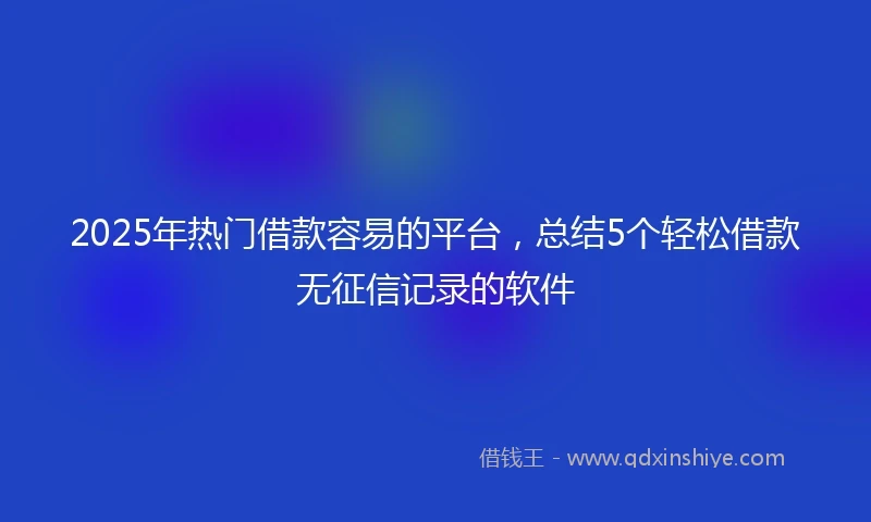 2025年热门借款容易的平台，总结5个轻松借款无征信记录的软件