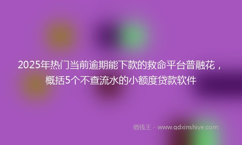 2025年热门当前逾期能下款的救命平台普融花，概括5个不查流水的小额度贷款软件