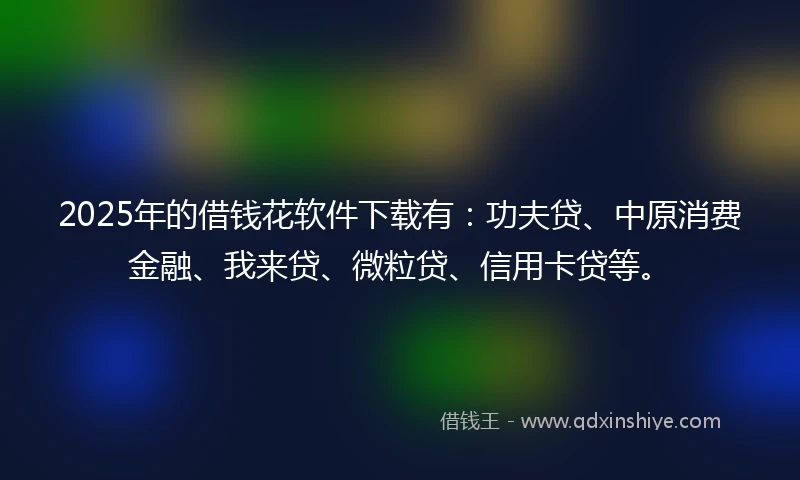 2025年的借钱花软件下载有：功夫贷、中原消费金融、我来贷、微粒贷、信用卡贷等。