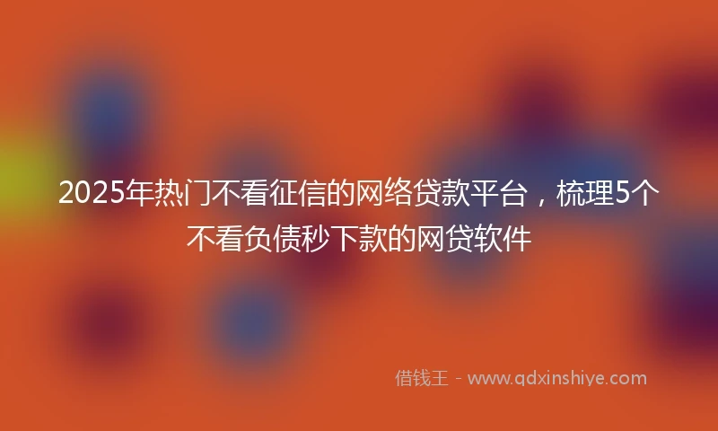 2025年热门不看征信的网络贷款平台，梳理5个不看负债秒下款的网贷软件