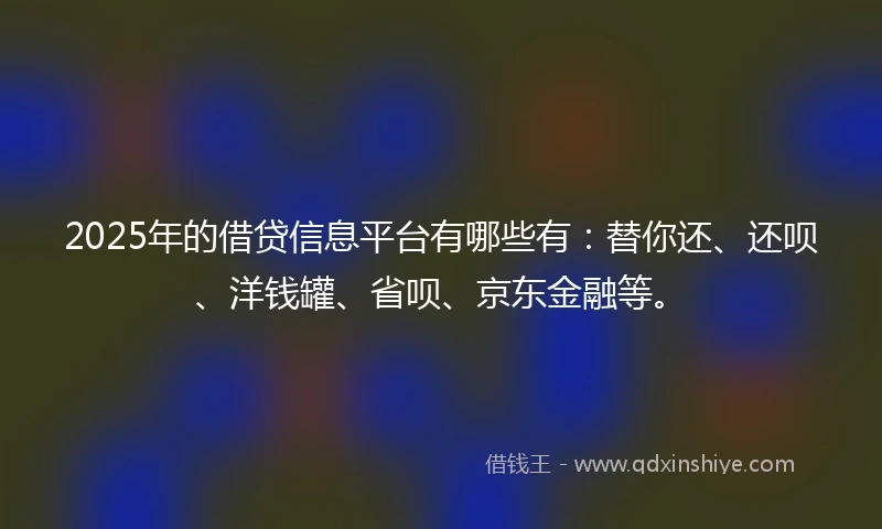 2025年的借贷信息平台有哪些有：替你还、还呗、洋钱罐、省呗、京东金融等。