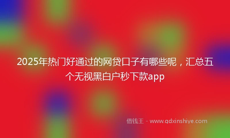 2025年热门好通过的网贷口子有哪些呢，汇总五个无视黑白户秒下款app