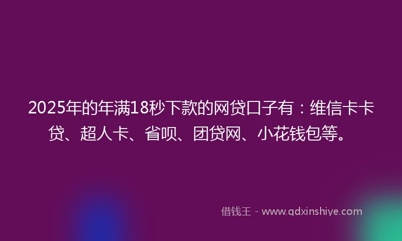 2025年的年满18秒下款的网贷口子有：维信卡卡贷、超人卡、省呗、团贷网、小花钱包等。