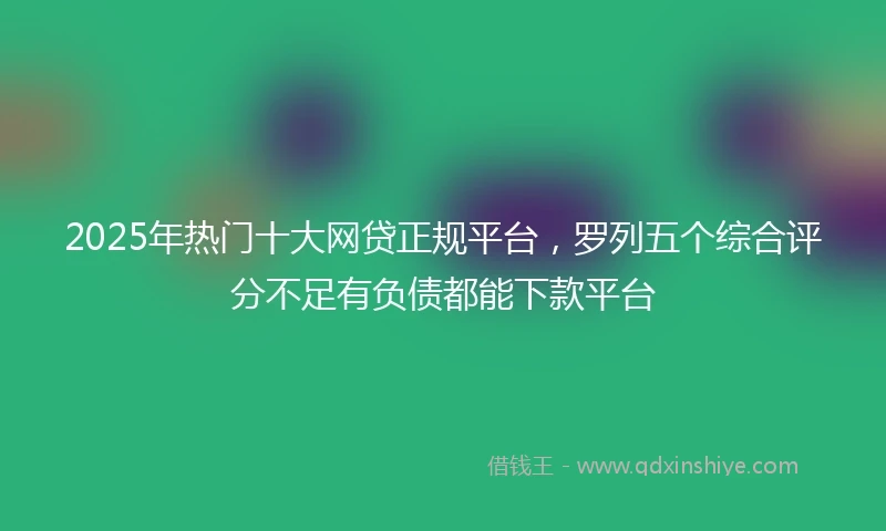 2025年热门十大网贷正规平台，罗列五个综合评分不足有负债都能下款平台