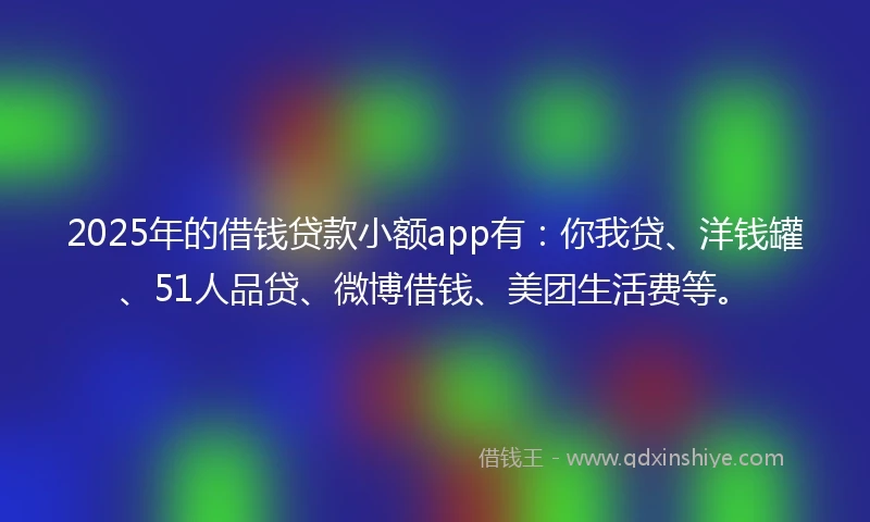 2025年的借钱贷款小额app有：你我贷、洋钱罐、51人品贷、微博借钱、美团生活费等。