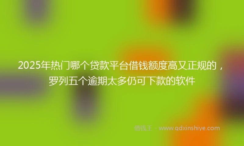 2025年热门哪个贷款平台借钱额度高又正规的，罗列五个逾期太多仍可下款的软件