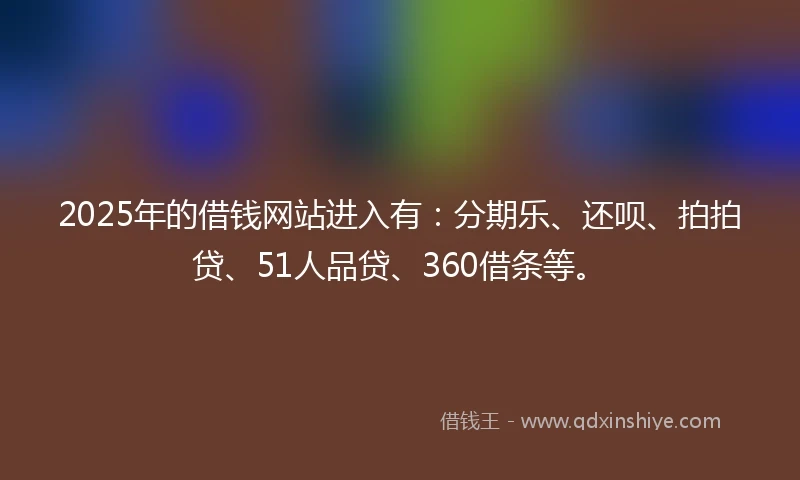 2025年的借钱网站进入有：分期乐、还呗、拍拍贷、51人品贷、360借条等。