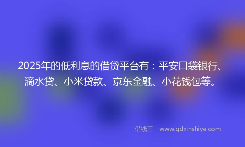2025年的低利息的借贷平台有：平安口袋银行、滴水贷、小米贷款、京东金融、小花钱包等。