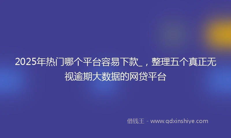2025年热门哪个平台容易下款_，整理五个真正无视逾期大数据的网贷平台