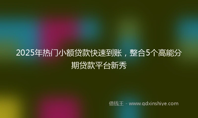 2025年热门小额贷款快速到账，整合5个高能分期贷款平台新秀