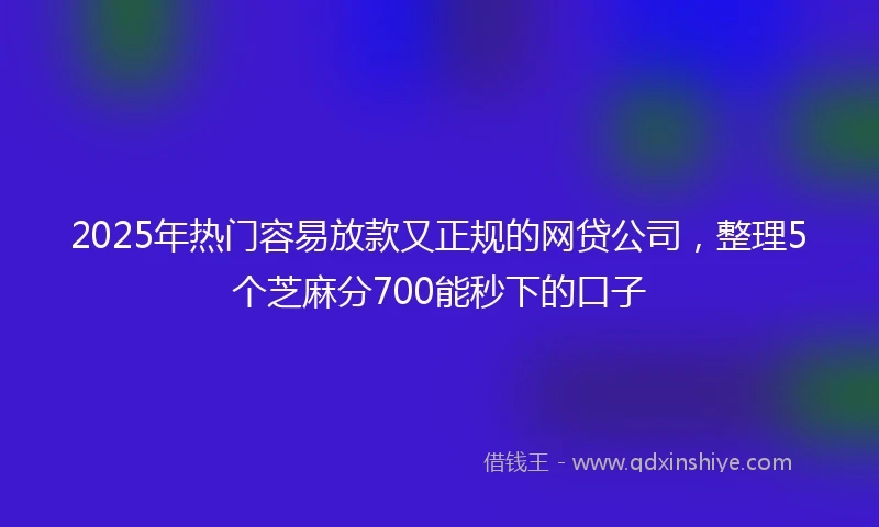 2025年热门容易放款又正规的网贷公司，整理5个芝麻分700能秒下的口子